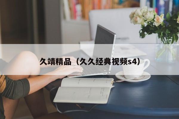 久靖精品(久久经典视频s4)