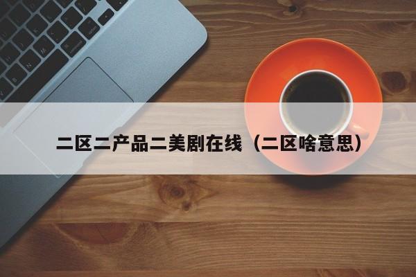 二区二产品二美剧在线(二区啥意思)