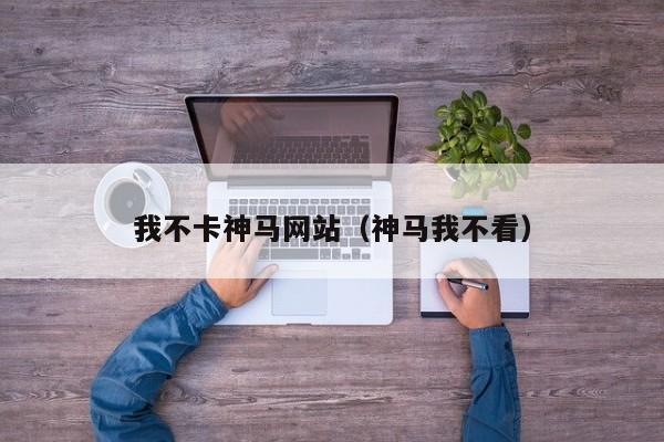 我不卡神马网站(神马我不看)