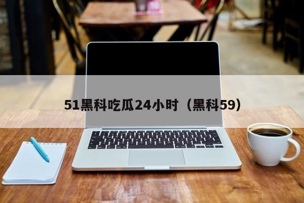 51黑科吃瓜24小时(黑科59)